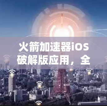 火箭加速器iOS破解版应用,全面测试与优化方法