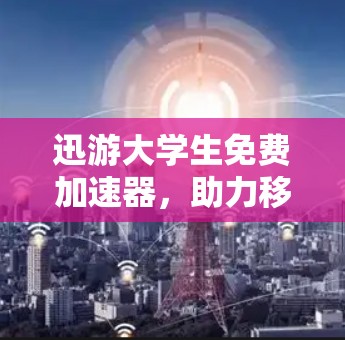 迅游大学生免费加速器，助力移动学习的高效学习体验