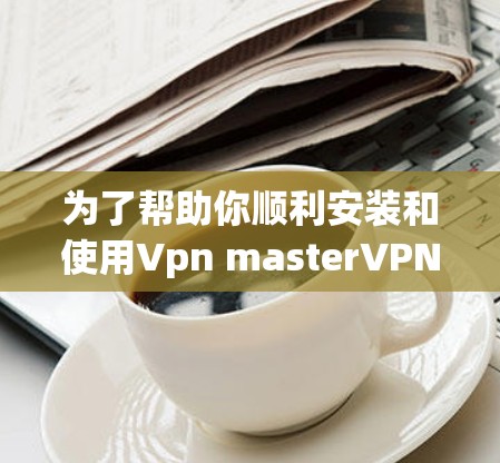 为了帮助你顺利安装和使用Vpn masterVPN软件,以下是分步指南