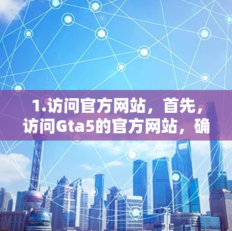 1.访问官方网站，首先，访问Gta5的官方网站，确保访问的是官方渠道，以获得安全的下载体验