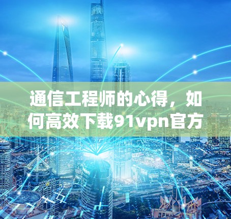 通信工程师的心得，如何高效下载91vpn官方下载