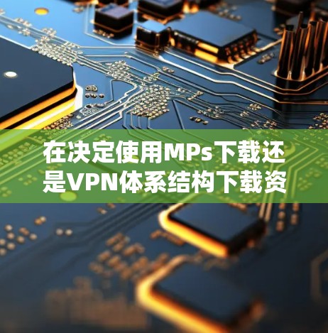 在决定使用MPs下载还是VPN体系结构下载资源时,以下是一些关键因素和建议
