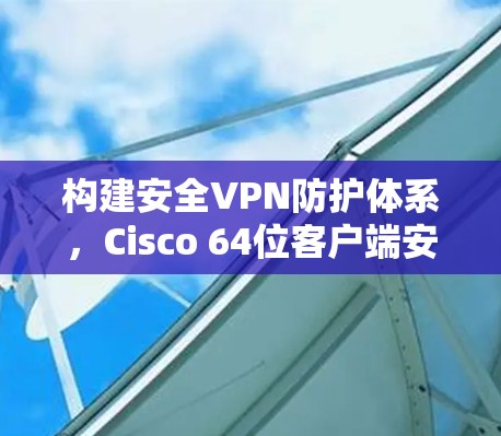 构建安全VPN防护体系,Cisco 64位客户端安全解决方案