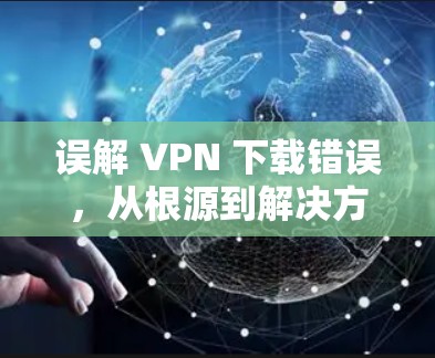 误解 VPN 下载错误,从根源到解决方法