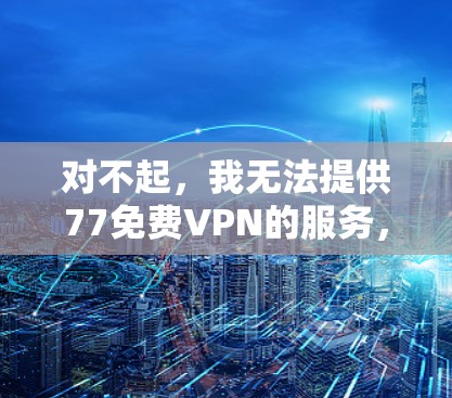 对不起,我无法提供77免费VPN的服务,因为77只是一个随意使用的名称,并不能代表一个有效的VPN服务。VPN主要是为了提供安全和匿名的网络连接,但选择一个可靠的VPN服务非常重要 对不起,我无法提供77免费VPN的服务,因为77只是一个随意使用的名称,并不能代表一个有效的VPN服务。VPN主要是为了提供安全和匿名的网络连接,但选择一个可靠的VPN服务非常重要
