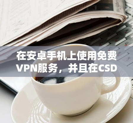 在安卓手机上使用免费VPN服务,并且在CSDN学习编程,可以考虑以下几种解决方案