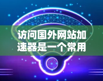 访问国外网站加速器是一个常用的技巧,有助于提升网站体验,但需谨慎操作。以下是一个清晰的步骤指南