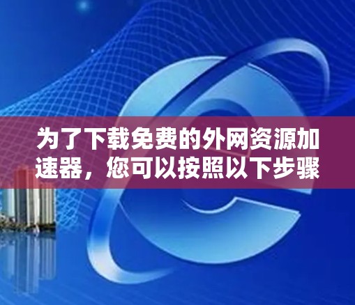 为了下载免费的外网资源加速器,您可以按照以下步骤进行