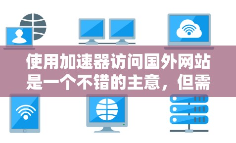 使用加速器访问国外网站是一个不错的主意，但需要仔细操作以确保安全性和性能。以下是一步步的指南