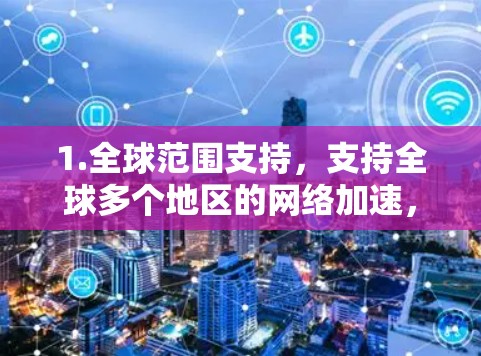 1.全球范围支持，支持全球多个地区的网络加速，包括但不限于Wi-Fi、cellular、3G、4G和VoIP等协议
