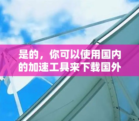 是的，你可以使用国内的加速工具来下载国外网站的资源。以下是一些常用的加速工具和方法，帮助你更快地下载国外网站