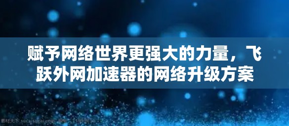 赋予网络世界更强大的力量,飞跃外网加速器的网络升级方案 赋予网络世界更强大的力量,飞跃外网加速器的网络升级方案