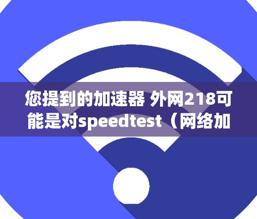 您提到的加速器 外网218可能是对speedtest（网络加速器）在218年的版本进行比较或选择。以下是关于218年speedtest加速器的详细步骤指南，帮助您进行优化