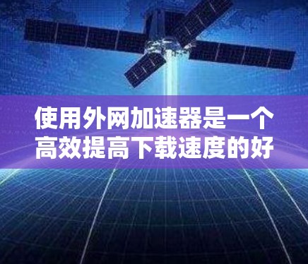 使用外网加速器是一个高效提高下载速度的好方法，以下是详细的步骤和考虑因素