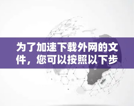 为了加速下载外网的文件,您可以按照以下步骤操作 为了加速下载外网的文件,您可以按照以下步骤操作
