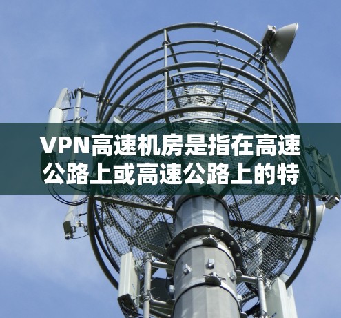 VPN高速机房是指在高速公路上或高速公路上的特定区域设置的VPN机房。这类设备通常用于存储VPN数据、进行网络加密传输。以下是关于VPN高速机房的详细信息
