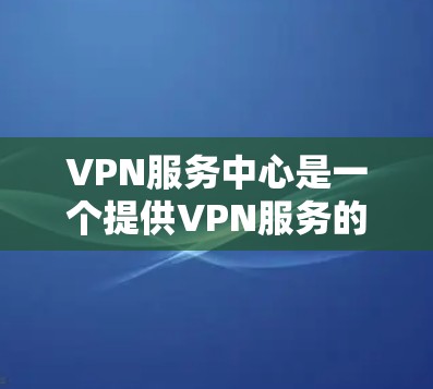 VPN服务中心是一个提供VPN服务的场所，通常包括以下功能和服务