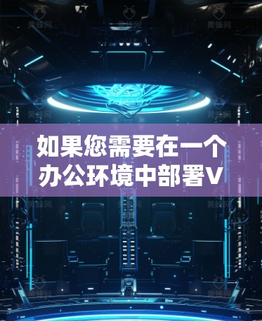 如果您需要在一个办公环境中部署VPN，以下是一个详细的VPN办公连接方案，供您参考