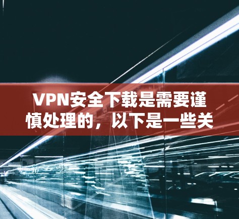 VPN安全下载是需要谨慎处理的，以下是一些关键步骤和注意事项