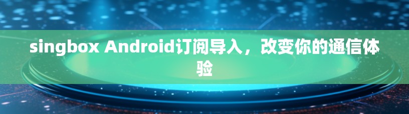 singbox Android订阅导入,改变你的通信体验 singbox Android订阅导入,改变你的通信体验