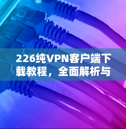 226纯VPN客户端下载教程,全面解析与下载指南 226纯VPN客户端下载教程,全面解析与下载指南