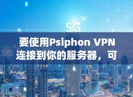 要使用Psiphon VPN连接到你的服务器，可以按照以下步骤操作