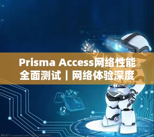Prisma Access网络性能全面测试|网络体验深度解析 Prisma Access网络性能全面测试|网络体验深度解析