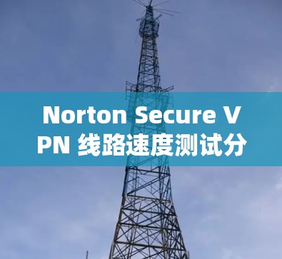 Norton Secure VPN 线路速度测试分析 Norton Secure VPN 线路速度测试分析