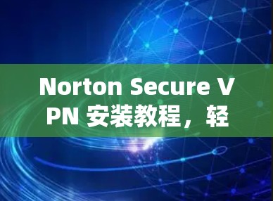 Norton Secure VPN 安装教程，轻松连接安全网络的实用指南