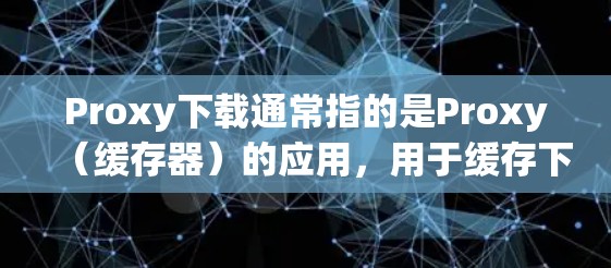 Proxy下载通常指的是Proxy（缓存器）的应用，用于缓存下载的文件，以提高下载速度和减少网络资源的消耗。以下是Proxy下载的一些常见用途