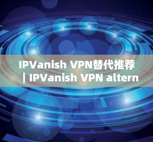 IPVanish VPN替代推荐|IPVanish VPN alternatives